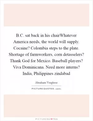B.C. sat back in his chairWhatever America needs, the world will supply. Cocaine? Colombia steps to the plate. Shortage of farmworkers, corn detasselers? Thank God for Mexico. Baseball players? Viva Dominicana. Need more interns? India, Philippines zindabad Picture Quote #1