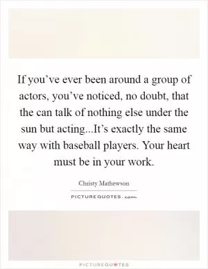 If you’ve ever been around a group of actors, you’ve noticed, no doubt, that the can talk of nothing else under the sun but acting...It’s exactly the same way with baseball players. Your heart must be in your work Picture Quote #1