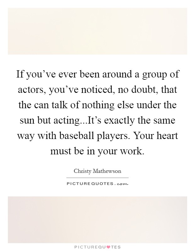 If you've ever been around a group of actors, you've noticed, no doubt, that the can talk of nothing else under the sun but acting...It's exactly the same way with baseball players. Your heart must be in your work. Picture Quote #1
