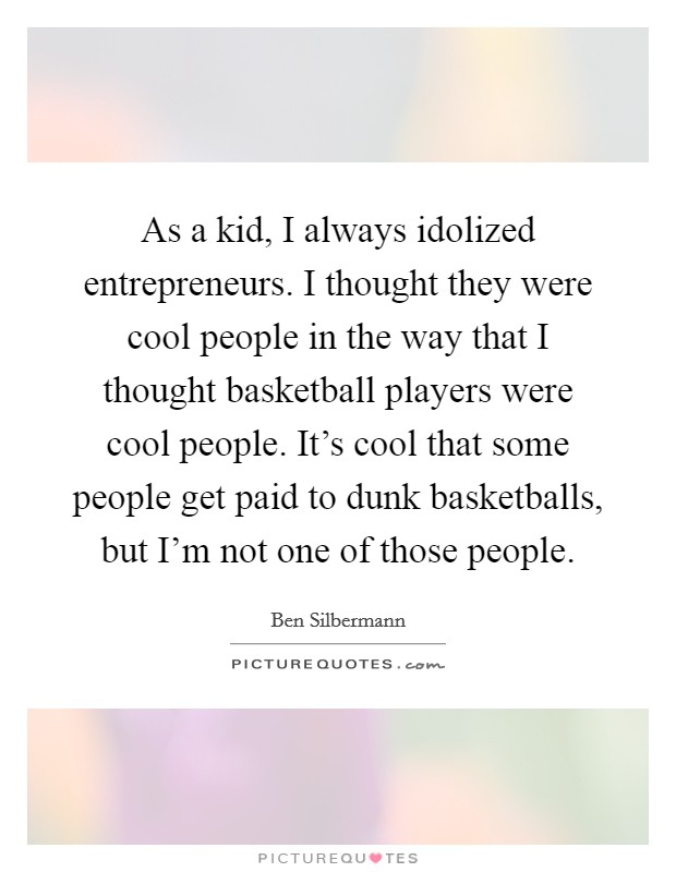 As a kid, I always idolized entrepreneurs. I thought they were cool people in the way that I thought basketball players were cool people. It's cool that some people get paid to dunk basketballs, but I'm not one of those people. Picture Quote #1