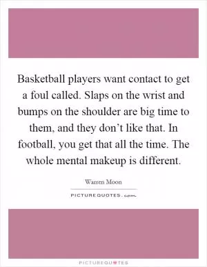 Basketball players want contact to get a foul called. Slaps on the wrist and bumps on the shoulder are big time to them, and they don’t like that. In football, you get that all the time. The whole mental makeup is different Picture Quote #1