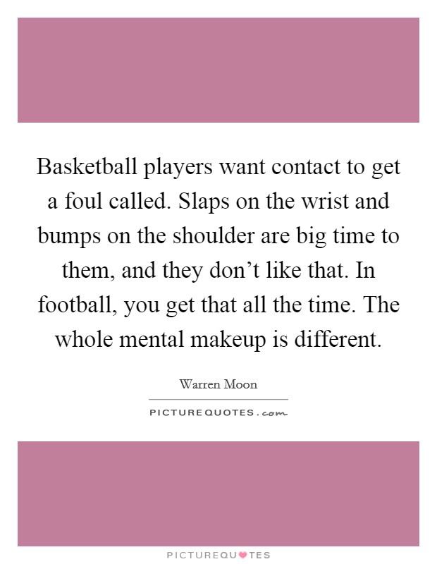 Basketball players want contact to get a foul called. Slaps on the wrist and bumps on the shoulder are big time to them, and they don't like that. In football, you get that all the time. The whole mental makeup is different. Picture Quote #1