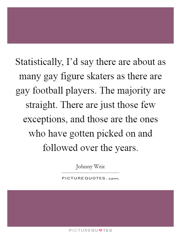Statistically, I'd say there are about as many gay figure skaters as there are gay football players. The majority are straight. There are just those few exceptions, and those are the ones who have gotten picked on and followed over the years. Picture Quote #1
