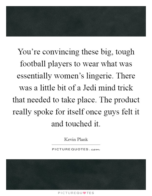 You're convincing these big, tough football players to wear what was essentially women's lingerie. There was a little bit of a Jedi mind trick that needed to take place. The product really spoke for itself once guys felt it and touched it. Picture Quote #1