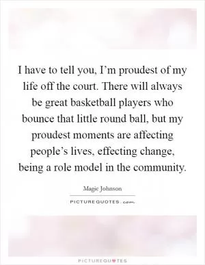 I have to tell you, I’m proudest of my life off the court. There will always be great basketball players who bounce that little round ball, but my proudest moments are affecting people’s lives, effecting change, being a role model in the community Picture Quote #1