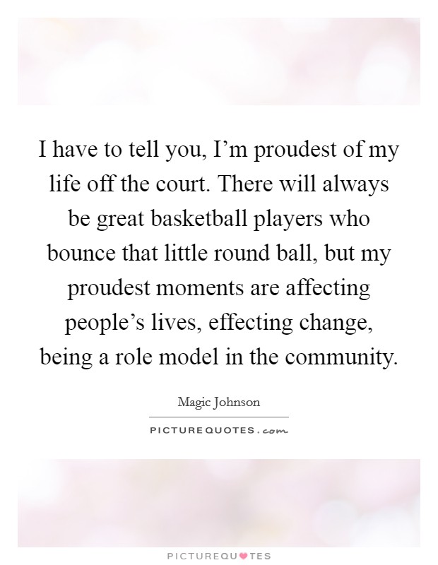 I have to tell you, I'm proudest of my life off the court. There will always be great basketball players who bounce that little round ball, but my proudest moments are affecting people's lives, effecting change, being a role model in the community. Picture Quote #1