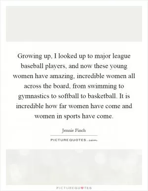 Growing up, I looked up to major league baseball players, and now these young women have amazing, incredible women all across the board, from swimming to gymnastics to softball to basketball. It is incredible how far women have come and women in sports have come Picture Quote #1