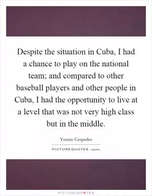 Despite the situation in Cuba, I had a chance to play on the national team; and compared to other baseball players and other people in Cuba, I had the opportunity to live at a level that was not very high class but in the middle Picture Quote #1