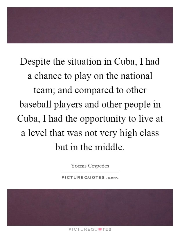 Despite the situation in Cuba, I had a chance to play on the national team; and compared to other baseball players and other people in Cuba, I had the opportunity to live at a level that was not very high class but in the middle. Picture Quote #1