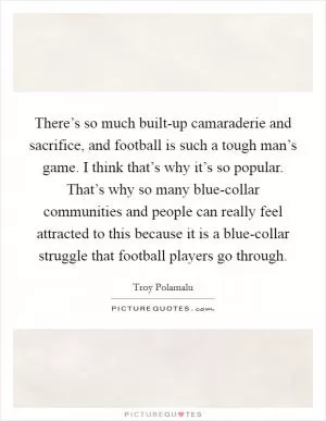 There’s so much built-up camaraderie and sacrifice, and football is such a tough man’s game. I think that’s why it’s so popular. That’s why so many blue-collar communities and people can really feel attracted to this because it is a blue-collar struggle that football players go through Picture Quote #1