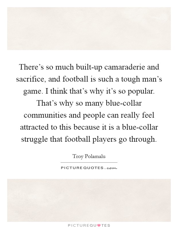 There's so much built-up camaraderie and sacrifice, and football is such a tough man's game. I think that's why it's so popular. That's why so many blue-collar communities and people can really feel attracted to this because it is a blue-collar struggle that football players go through. Picture Quote #1