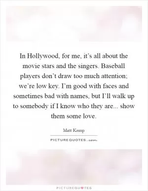In Hollywood, for me, it’s all about the movie stars and the singers. Baseball players don’t draw too much attention; we’re low key. I’m good with faces and sometimes bad with names, but I’ll walk up to somebody if I know who they are... show them some love Picture Quote #1