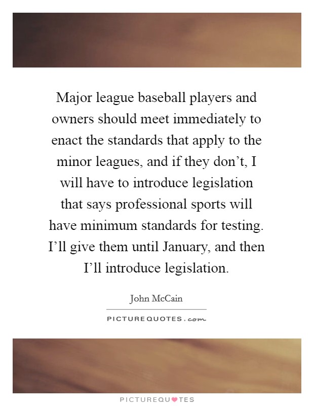 Major league baseball players and owners should meet immediately to enact the standards that apply to the minor leagues, and if they don't, I will have to introduce legislation that says professional sports will have minimum standards for testing. I'll give them until January, and then I'll introduce legislation. Picture Quote #1