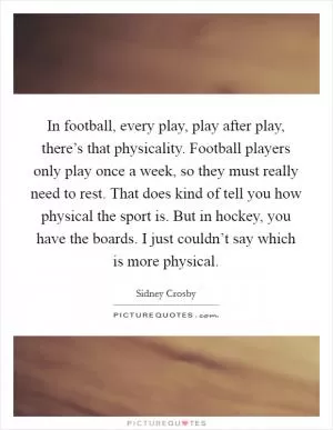 In football, every play, play after play, there’s that physicality. Football players only play once a week, so they must really need to rest. That does kind of tell you how physical the sport is. But in hockey, you have the boards. I just couldn’t say which is more physical Picture Quote #1