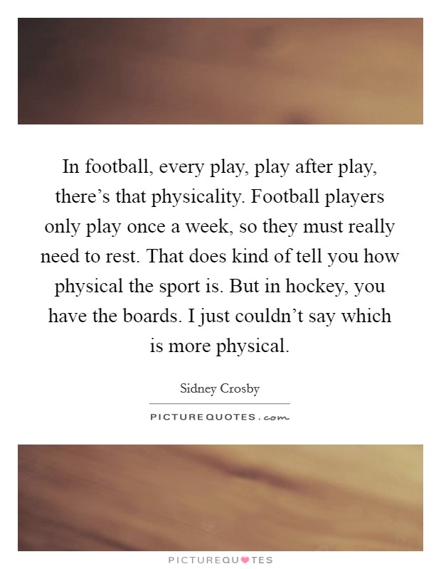 In football, every play, play after play, there's that physicality. Football players only play once a week, so they must really need to rest. That does kind of tell you how physical the sport is. But in hockey, you have the boards. I just couldn't say which is more physical. Picture Quote #1