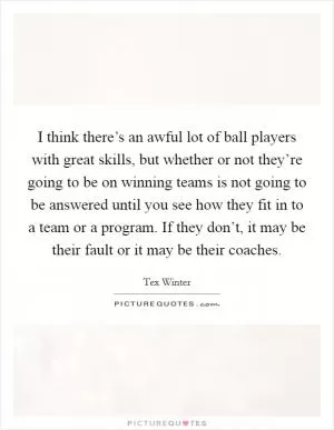 I think there’s an awful lot of ball players with great skills, but whether or not they’re going to be on winning teams is not going to be answered until you see how they fit in to a team or a program. If they don’t, it may be their fault or it may be their coaches Picture Quote #1