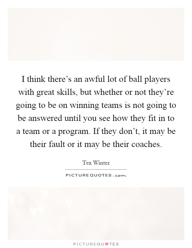 I think there's an awful lot of ball players with great skills, but whether or not they're going to be on winning teams is not going to be answered until you see how they fit in to a team or a program. If they don't, it may be their fault or it may be their coaches. Picture Quote #1