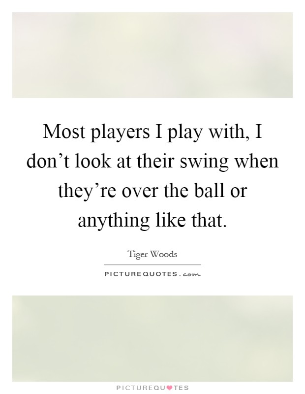 Most players I play with, I don't look at their swing when they're over the ball or anything like that. Picture Quote #1