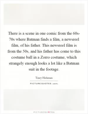 There is a scene in one comic from the  60s- 70s where Batman finds a film, a newsreel film, of his father. This newsreel film is from the  50s, and his father has come to this costume ball in a Zorro costume, which strangely enough looks a lot like a Batman suit in the footage Picture Quote #1