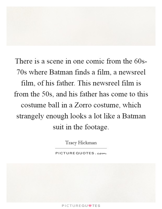 There is a scene in one comic from the  60s- 70s where Batman finds a film, a newsreel film, of his father. This newsreel film is from the  50s, and his father has come to this costume ball in a Zorro costume, which strangely enough looks a lot like a Batman suit in the footage. Picture Quote #1