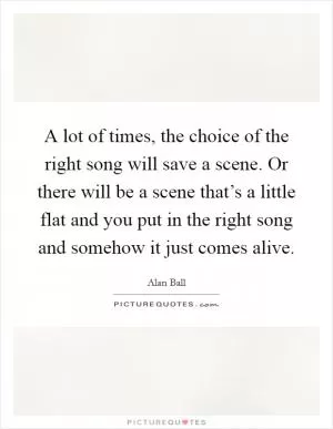 A lot of times, the choice of the right song will save a scene. Or there will be a scene that’s a little flat and you put in the right song and somehow it just comes alive Picture Quote #1