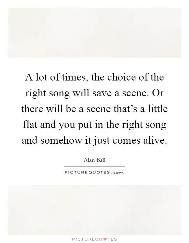 A lot of times, the choice of the right song will save a scene. Or there will be a scene that's a little flat and you put in the right song and somehow it just comes alive. Picture Quote #1