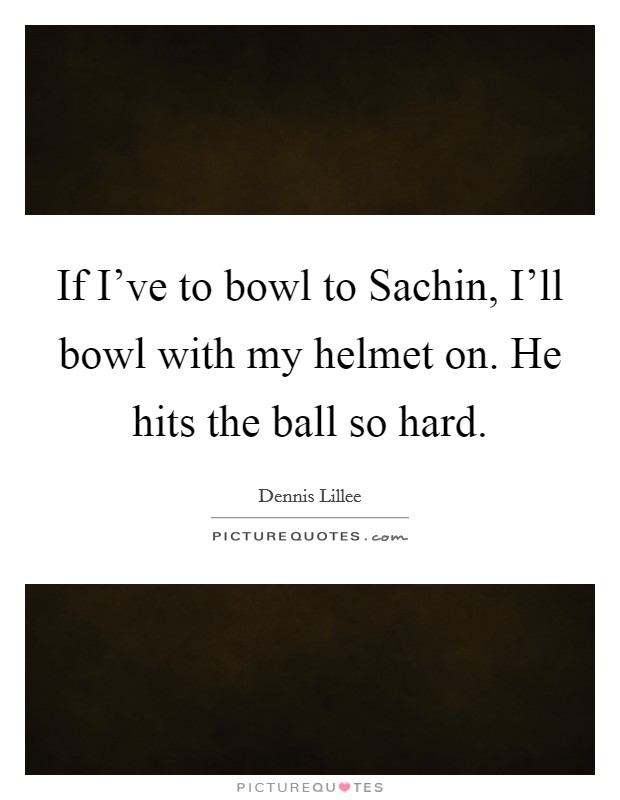 If I've to bowl to Sachin, I'll bowl with my helmet on. He hits the ball so hard. Picture Quote #1