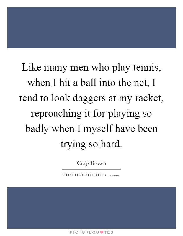 Like many men who play tennis, when I hit a ball into the net, I tend to look daggers at my racket, reproaching it for playing so badly when I myself have been trying so hard. Picture Quote #1