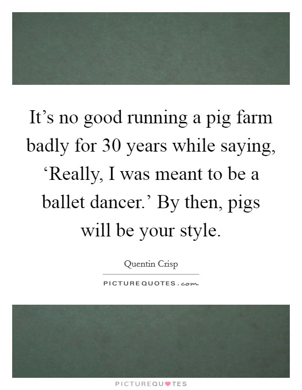It's no good running a pig farm badly for 30 years while saying, ‘Really, I was meant to be a ballet dancer.' By then, pigs will be your style. Picture Quote #1