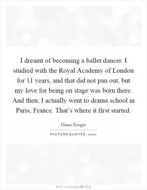 I dreamt of becoming a ballet dancer. I studied with the Royal Academy of London for 11 years, and that did not pan out, but my love for being on stage was born there. And then, I actually went to drama school in Paris, France. That’s where it first started Picture Quote #1