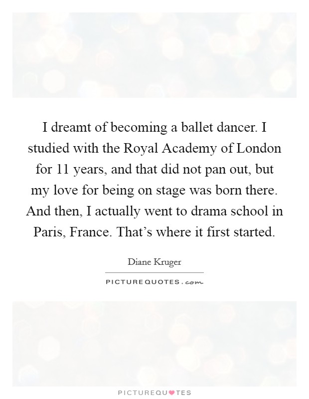 I dreamt of becoming a ballet dancer. I studied with the Royal Academy of London for 11 years, and that did not pan out, but my love for being on stage was born there. And then, I actually went to drama school in Paris, France. That's where it first started. Picture Quote #1