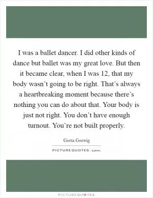I was a ballet dancer. I did other kinds of dance but ballet was my great love. But then it became clear, when I was 12, that my body wasn’t going to be right. That’s always a heartbreaking moment because there’s nothing you can do about that. Your body is just not right. You don’t have enough turnout. You’re not built properly Picture Quote #1
