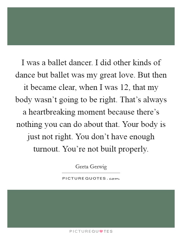 I was a ballet dancer. I did other kinds of dance but ballet was my great love. But then it became clear, when I was 12, that my body wasn't going to be right. That's always a heartbreaking moment because there's nothing you can do about that. Your body is just not right. You don't have enough turnout. You're not built properly. Picture Quote #1