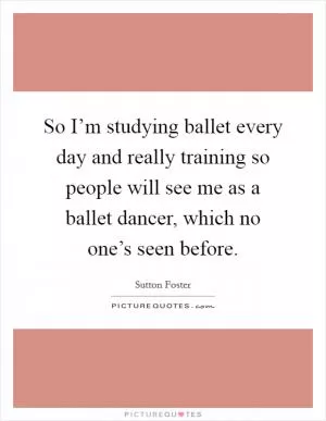 So I’m studying ballet every day and really training so people will see me as a ballet dancer, which no one’s seen before Picture Quote #1