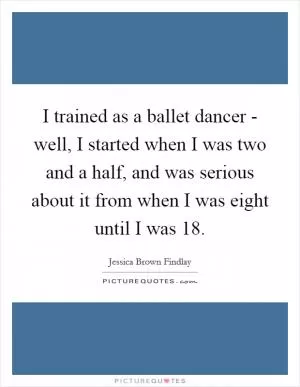I trained as a ballet dancer - well, I started when I was two and a half, and was serious about it from when I was eight until I was 18 Picture Quote #1