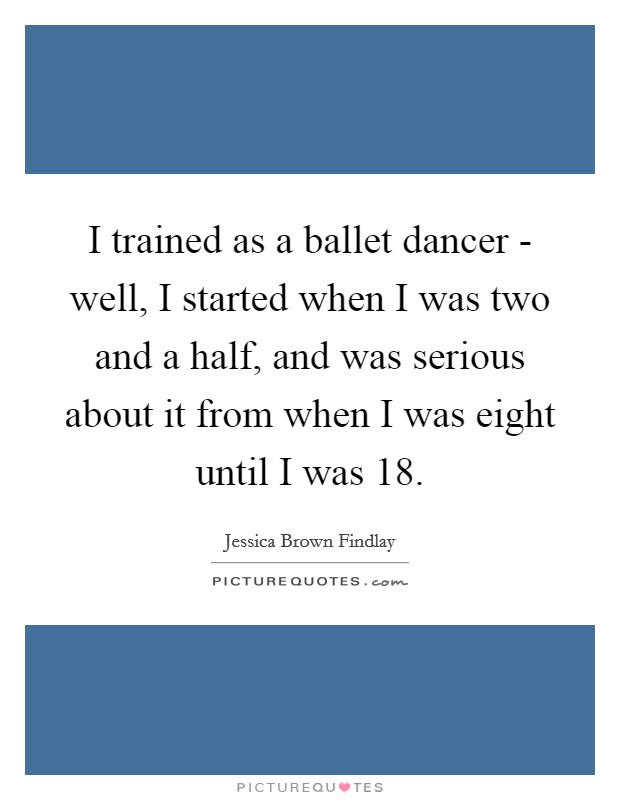 I trained as a ballet dancer - well, I started when I was two and a half, and was serious about it from when I was eight until I was 18. Picture Quote #1