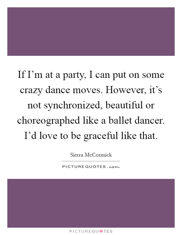 If I'm at a party, I can put on some crazy dance moves. However, it's not synchronized, beautiful or choreographed like a ballet dancer. I'd love to be graceful like that. Picture Quote #1