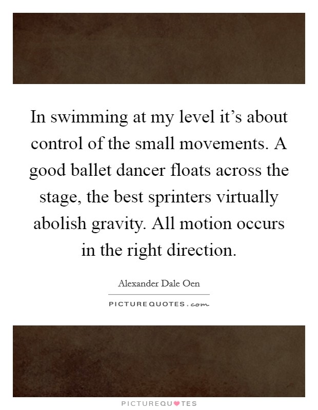 In swimming at my level it's about control of the small movements. A good ballet dancer floats across the stage, the best sprinters virtually abolish gravity. All motion occurs in the right direction. Picture Quote #1