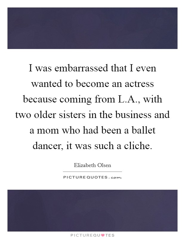 I was embarrassed that I even wanted to become an actress because coming from L.A., with two older sisters in the business and a mom who had been a ballet dancer, it was such a cliche. Picture Quote #1