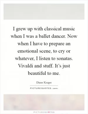 I grew up with classical music when I was a ballet dancer. Now when I have to prepare an emotional scene, to cry or whatever, I listen to sonatas. Vivaldi and stuff. It’s just beautiful to me Picture Quote #1