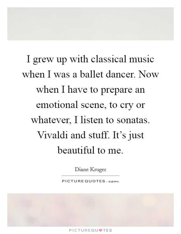 I grew up with classical music when I was a ballet dancer. Now when I have to prepare an emotional scene, to cry or whatever, I listen to sonatas. Vivaldi and stuff. It's just beautiful to me. Picture Quote #1
