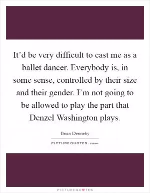 It’d be very difficult to cast me as a ballet dancer. Everybody is, in some sense, controlled by their size and their gender. I’m not going to be allowed to play the part that Denzel Washington plays Picture Quote #1