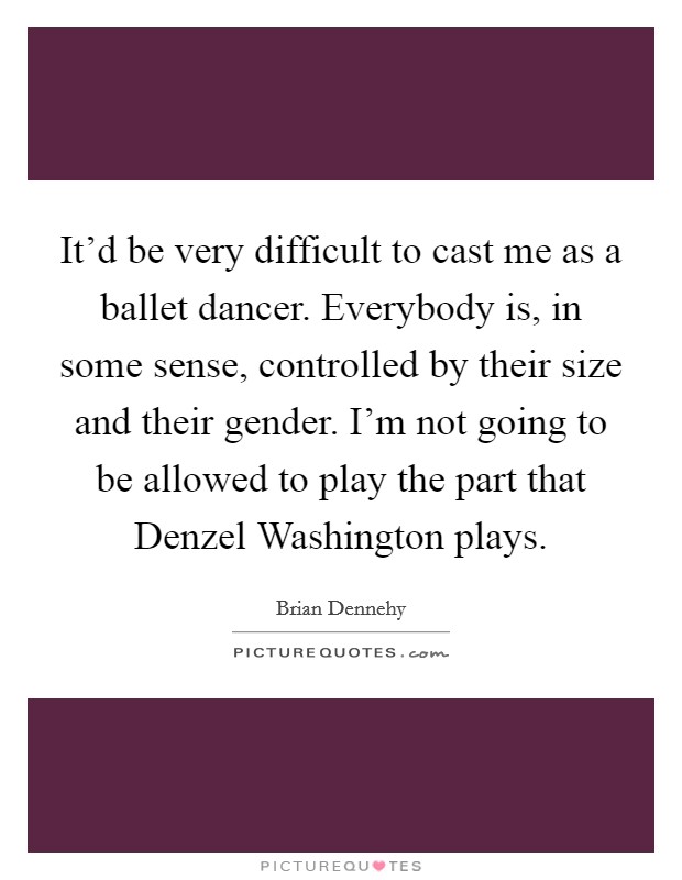 It'd be very difficult to cast me as a ballet dancer. Everybody is, in some sense, controlled by their size and their gender. I'm not going to be allowed to play the part that Denzel Washington plays. Picture Quote #1