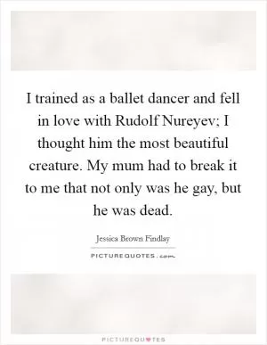 I trained as a ballet dancer and fell in love with Rudolf Nureyev; I thought him the most beautiful creature. My mum had to break it to me that not only was he gay, but he was dead Picture Quote #1