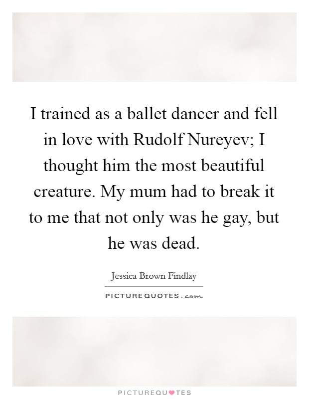 I trained as a ballet dancer and fell in love with Rudolf Nureyev; I thought him the most beautiful creature. My mum had to break it to me that not only was he gay, but he was dead. Picture Quote #1