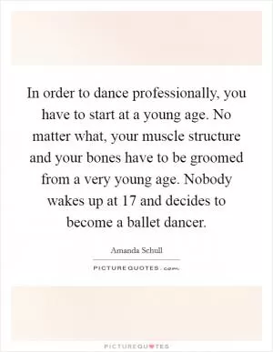 In order to dance professionally, you have to start at a young age. No matter what, your muscle structure and your bones have to be groomed from a very young age. Nobody wakes up at 17 and decides to become a ballet dancer Picture Quote #1