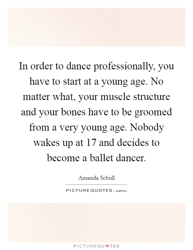 In order to dance professionally, you have to start at a young age. No matter what, your muscle structure and your bones have to be groomed from a very young age. Nobody wakes up at 17 and decides to become a ballet dancer. Picture Quote #1