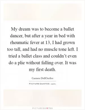 My dream was to become a ballet dancer, but after a year in bed with rheumatic fever at 13, I had grown too tall, and had no muscle tone left. I tried a ballet class and couldn’t even do a plie without falling over. It was my first death Picture Quote #1