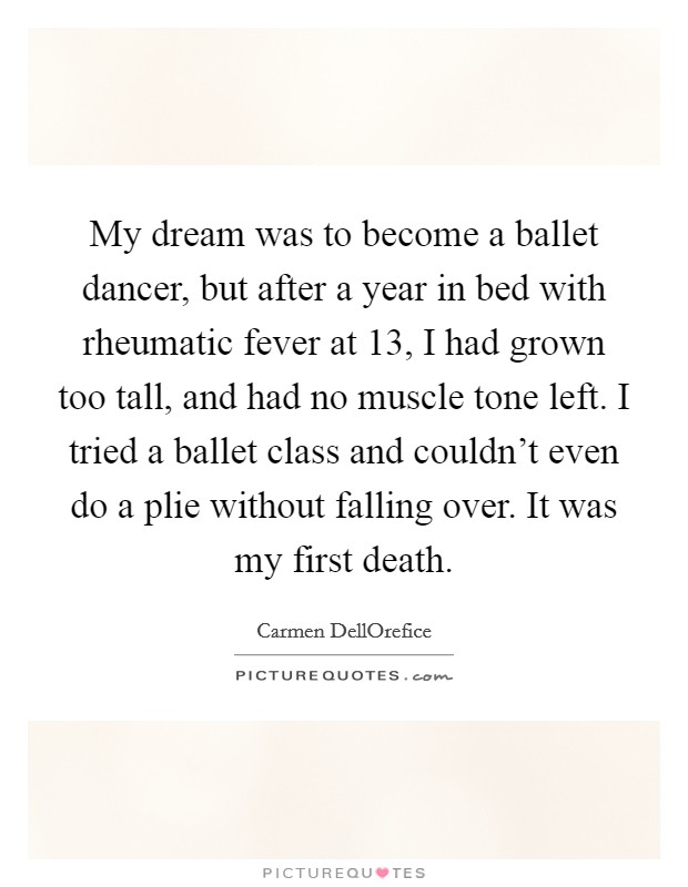 My dream was to become a ballet dancer, but after a year in bed with rheumatic fever at 13, I had grown too tall, and had no muscle tone left. I tried a ballet class and couldn't even do a plie without falling over. It was my first death. Picture Quote #1
