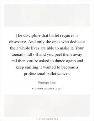 The discipline that ballet requires is obsessive. And only the ones who dedicate their whole lives are able to make it. Your toenails fall off and you peel them away and then you’re asked to dance again and keep smiling. I wanted to become a professional ballet dancer Picture Quote #1